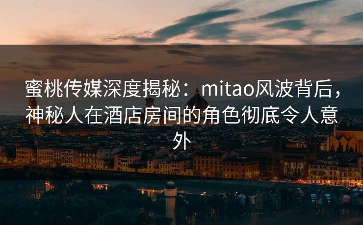 蜜桃传媒深度揭秘：mitao风波背后，神秘人在酒店房间的角色彻底令人意外