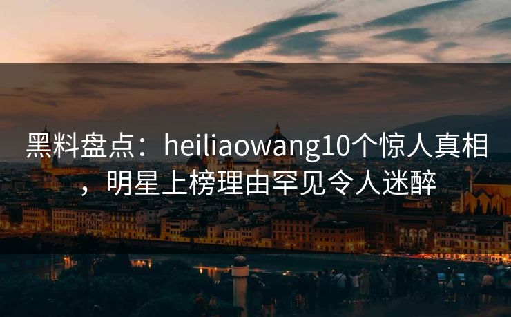 黑料盘点：heiliaowang10个惊人真相，明星上榜理由罕见令人迷醉