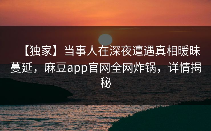 【独家】当事人在深夜遭遇真相暧昧蔓延，麻豆app官网全网炸锅，详情揭秘