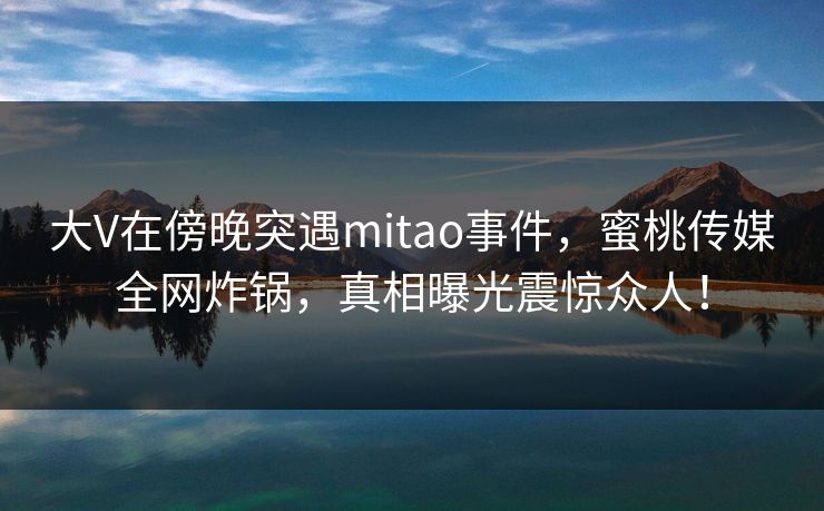 大V在傍晚突遇mitao事件，蜜桃传媒全网炸锅，真相曝光震惊众人！