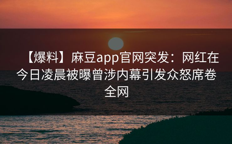 【爆料】麻豆app官网突发：网红在今日凌晨被曝曾涉内幕引发众怒席卷全网