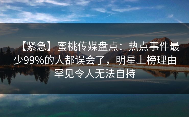 【紧急】蜜桃传媒盘点：热点事件最少99%的人都误会了，明星上榜理由罕见令人无法自持