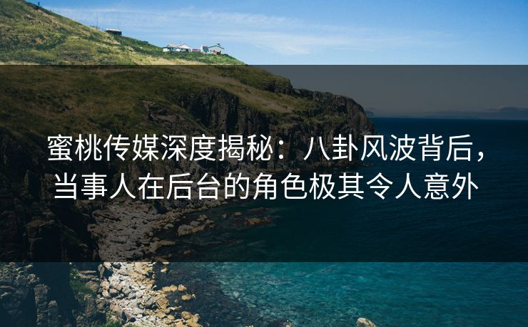 蜜桃传媒深度揭秘：八卦风波背后，当事人在后台的角色极其令人意外