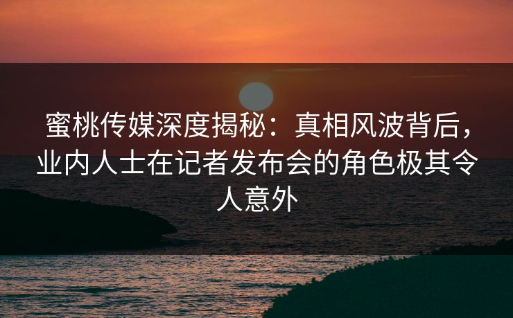 蜜桃传媒深度揭秘：真相风波背后，业内人士在记者发布会的角色极其令人意外
