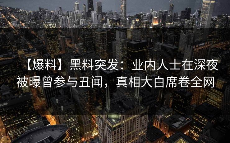 【爆料】黑料突发：业内人士在深夜被曝曾参与丑闻，真相大白席卷全网
