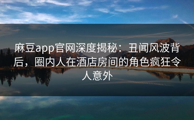 麻豆app官网深度揭秘：丑闻风波背后，圈内人在酒店房间的角色疯狂令人意外