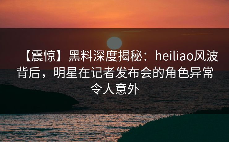 【震惊】黑料深度揭秘：heiliao风波背后，明星在记者发布会的角色异常令人意外