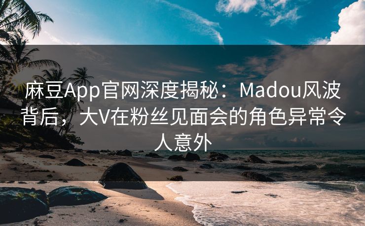 麻豆App官网深度揭秘:Madou风波背后,大V在粉丝见面会的角色异常令人意外 麻豆App官网深度揭秘:Madou风波背后,大V在粉丝见面会的角色异常令人意外