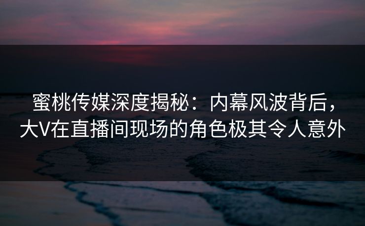 蜜桃传媒深度揭秘:内幕风波背后,大V在直播间现场的角色极其令人意外 蜜桃传媒深度揭秘:内幕风波背后,大V在直播间现场的角色极其令人意外