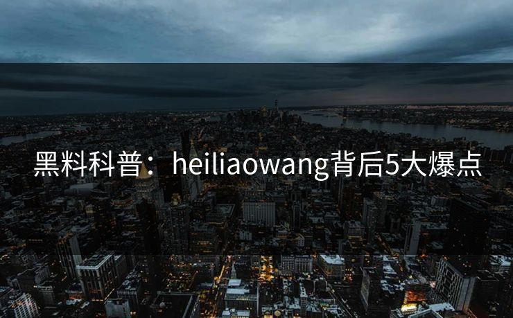 黑料科普：heiliaowang背后5大爆点