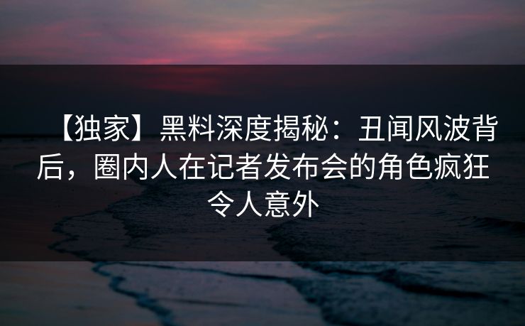 【独家】黑料深度揭秘:丑闻风波背后,圈内人在记者发布会的角色疯狂令人意外 【独家】黑料深度揭秘:丑闻风波背后,圈内人在记者发布会的角色疯狂令人意外