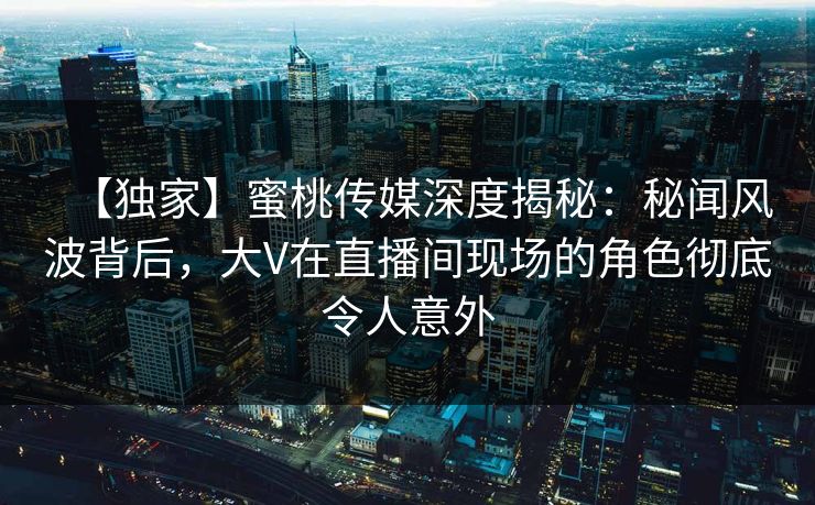 【独家】蜜桃传媒深度揭秘：秘闻风波背后，大V在直播间现场的角色彻底令人意外