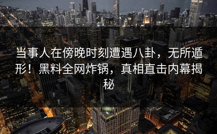 当事人在傍晚时刻遭遇八卦，无所遁形！黑料全网炸锅，真相直击内幕揭秘