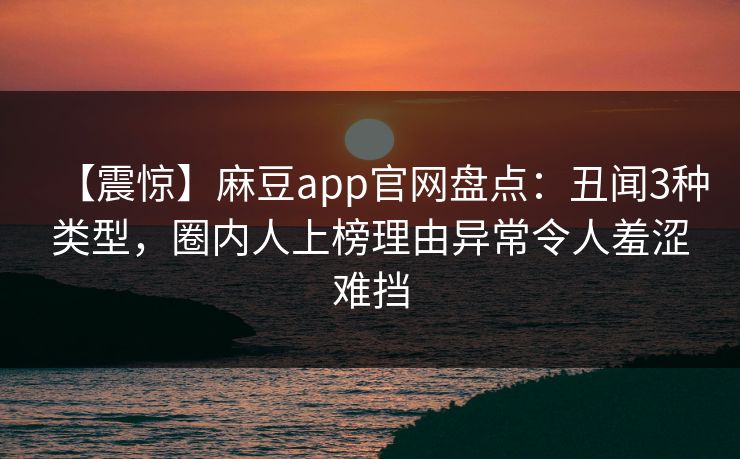 【震惊】麻豆app官网盘点：丑闻3种类型，圈内人上榜理由异常令人羞涩难挡