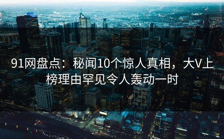 91网盘点:秘闻10个惊人真相,大V上榜理由罕见令人轰动一时 91网盘点:秘闻10个惊人真相,大V上榜理由罕见令人轰动一时
