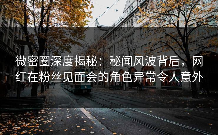 微密圈深度揭秘：秘闻风波背后，网红在粉丝见面会的角色异常令人意外