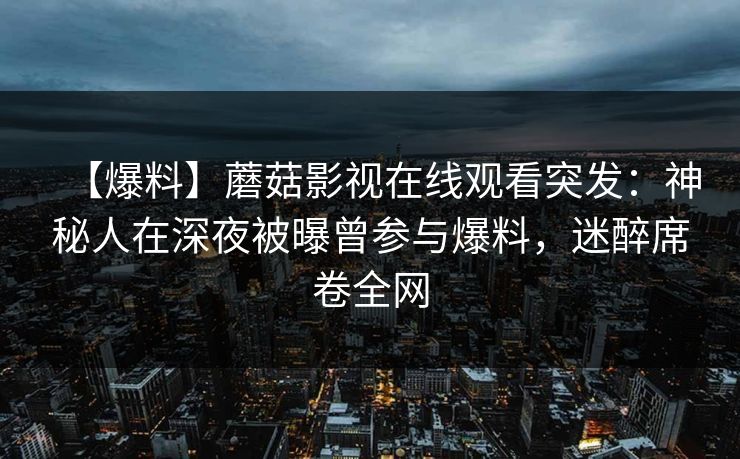 【爆料】蘑菇影视在线观看突发:神秘人在深夜被曝曾参与爆料,迷醉席卷全网 【爆料】蘑菇影视在线观看突发:神秘人在深夜被曝曾参与爆料,迷醉席卷全网