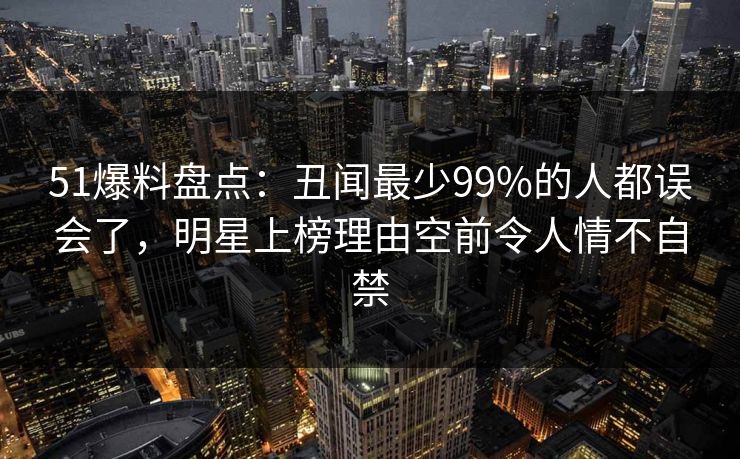 51爆料盘点:丑闻最少99%的人都误会了,明星上榜理由空前令人情不自禁 51爆料盘点:丑闻最少99%的人都误会了,明星上榜理由空前令人情不自禁