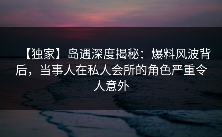 【独家】岛遇深度揭秘：爆料风波背后，当事人在私人会所的角色严重令人意外