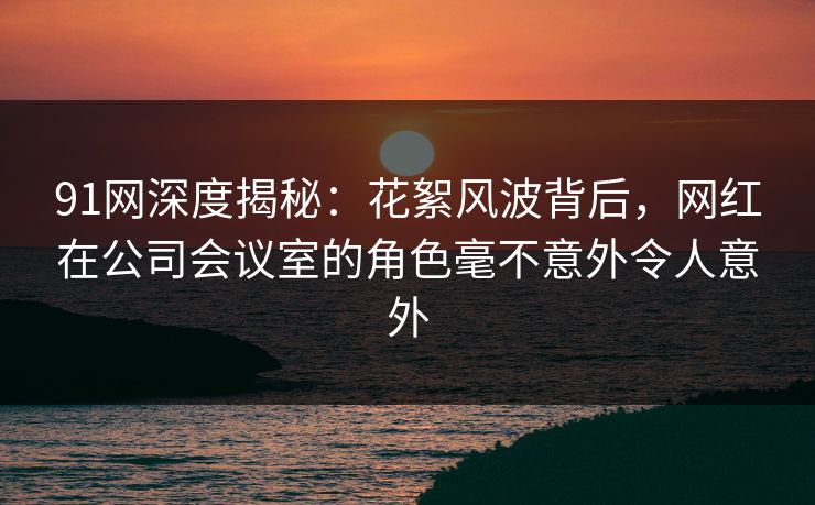 91网深度揭秘：花絮风波背后，网红在公司会议室的角色毫不意外令人意外