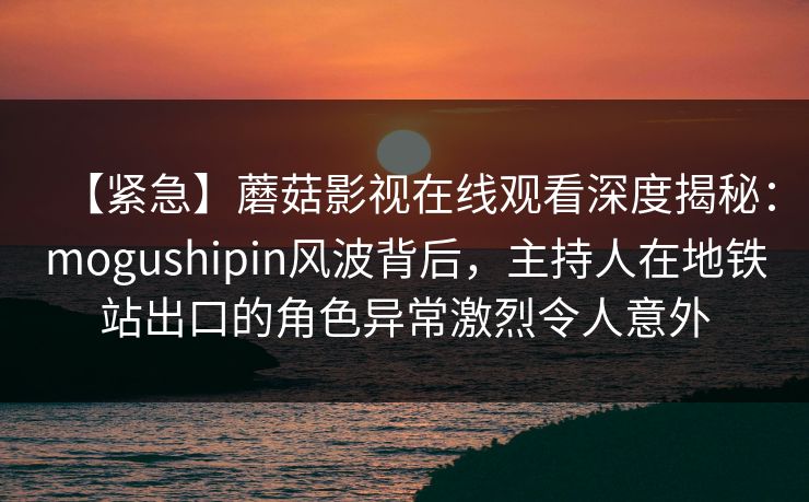 【紧急】蘑菇影视在线观看深度揭秘:mogushipin风波背后,主持人在地铁站出口的角色异常激烈令人意外 【紧急】蘑菇影视在线观看深度揭秘:mogushipin风波背后,主持人在地铁站出口的角色异常激烈令人意外