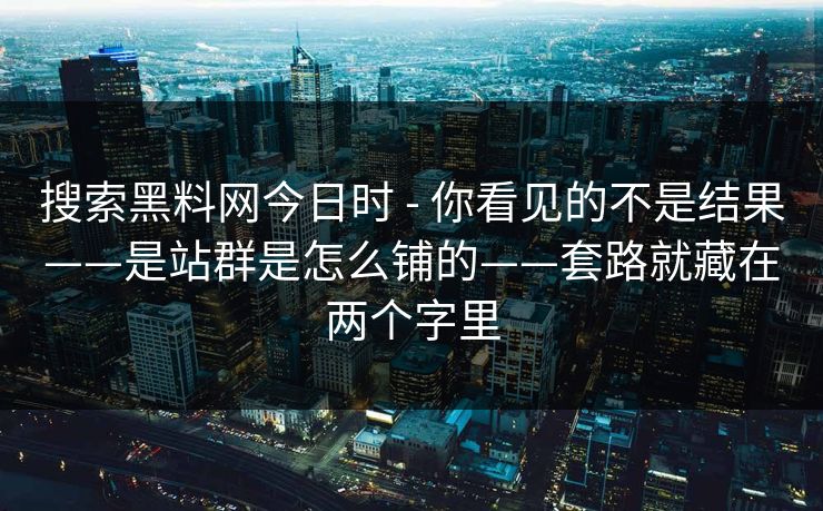 搜索黑料网今日时 - 你看见的不是结果——是站群是怎么铺的——套路就藏在两个字里 搜索黑料网今日时 - 你看见的不是结果——是站群是怎么铺的——套路就藏在两个字里