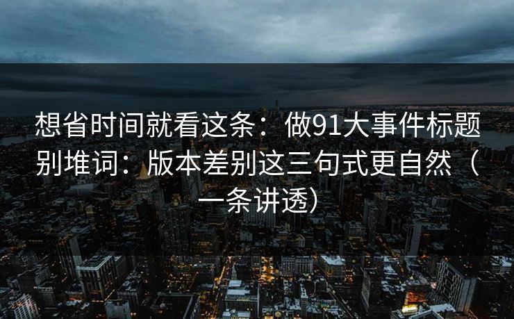 想省时间就看这条：做91大事件标题别堆词：版本差别这三句式更自然（一条讲透）