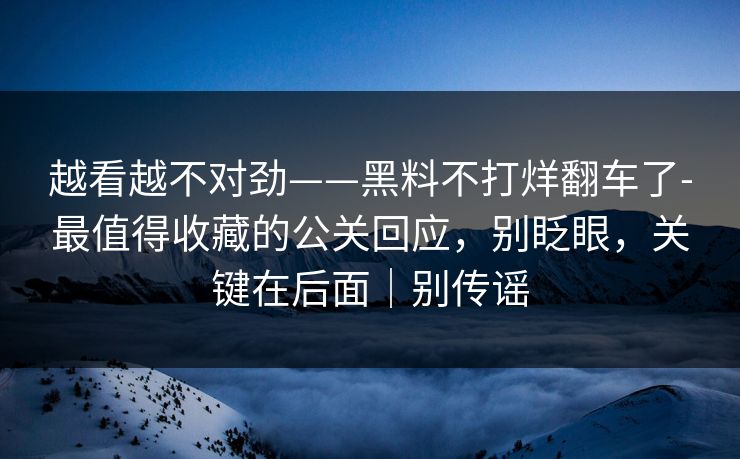 越看越不对劲——黑料不打烊翻车了-最值得收藏的公关回应，别眨眼，关键在后面｜别传谣