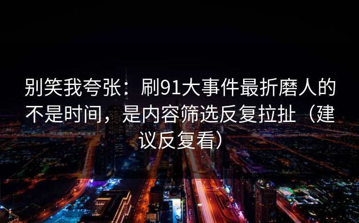 别笑我夸张：刷91大事件最折磨人的不是时间，是内容筛选反复拉扯（建议反复看）