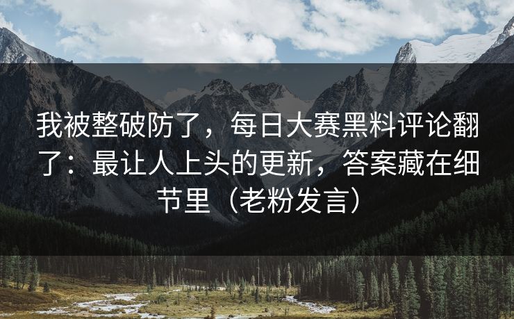 我被整破防了，每日大赛黑料评论翻了：最让人上头的更新，答案藏在细节里（老粉发言）