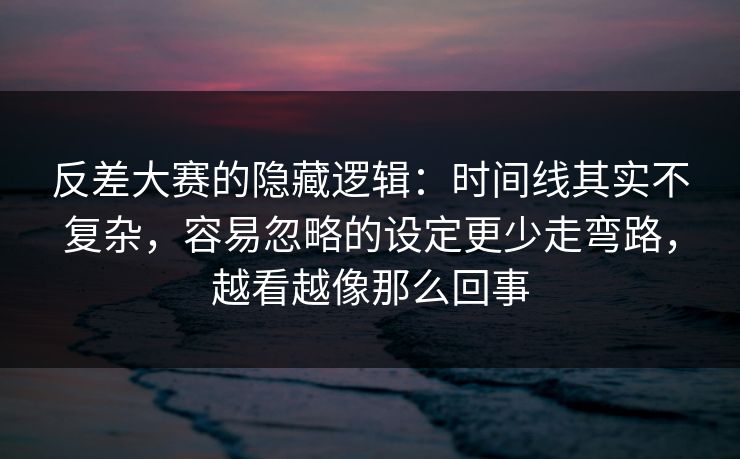 反差大赛的隐藏逻辑：时间线其实不复杂，容易忽略的设定更少走弯路，越看越像那么回事