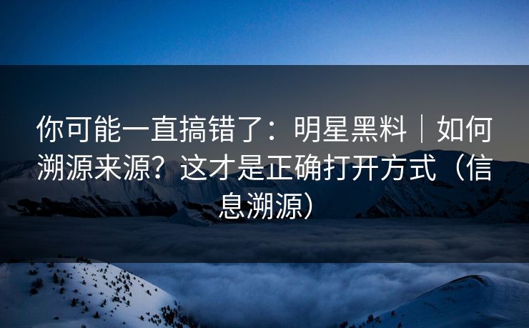 你可能一直搞错了：明星黑料｜如何溯源来源？这才是正确打开方式（信息溯源）