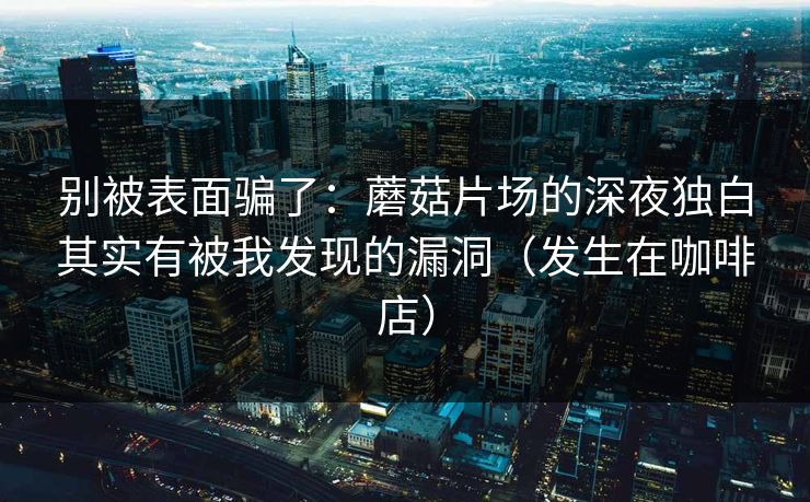 别被表面骗了：蘑菇片场的深夜独白其实有被我发现的漏洞（发生在咖啡店）