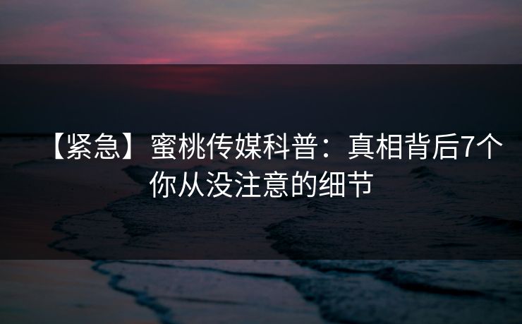 【紧急】蜜桃传媒科普：真相背后7个你从没注意的细节