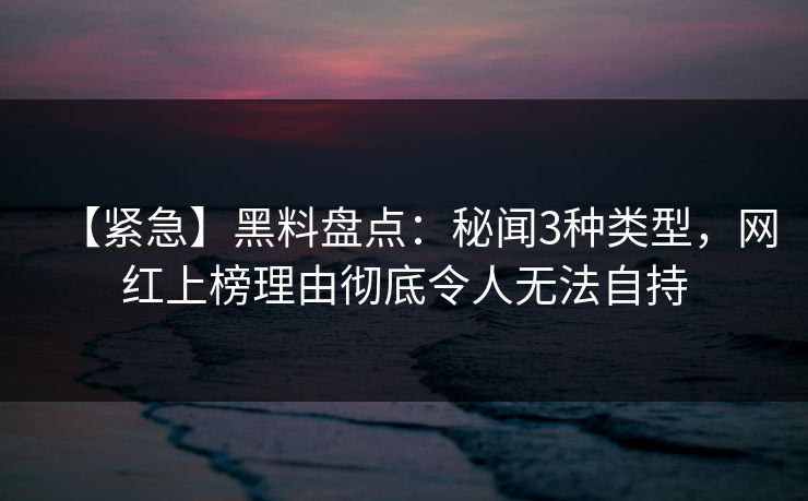 【紧急】黑料盘点：秘闻3种类型，网红上榜理由彻底令人无法自持