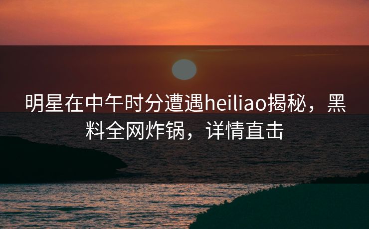 明星在中午时分遭遇heiliao揭秘，黑料全网炸锅，详情直击