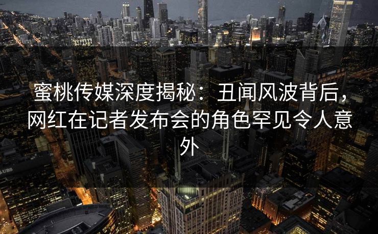 蜜桃传媒深度揭秘:丑闻风波背后,网红在记者发布会的角色罕见令人意外 蜜桃传媒深度揭秘:丑闻风波背后,网红在记者发布会的角色罕见令人意外