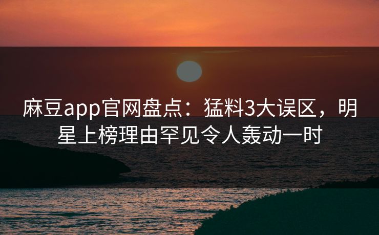 麻豆app官网盘点:猛料3大误区,明星上榜理由罕见令人轰动一时 麻豆app官网盘点:猛料3大误区,明星上榜理由罕见令人轰动一时
