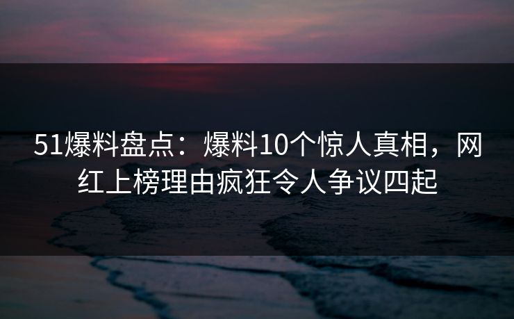 51爆料盘点:爆料10个惊人真相,网红上榜理由疯狂令人争议四起 51爆料盘点:爆料10个惊人真相,网红上榜理由疯狂令人争议四起