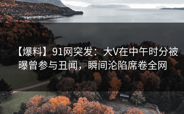 【爆料】91网突发：大V在中午时分被曝曾参与丑闻，瞬间沦陷席卷全网