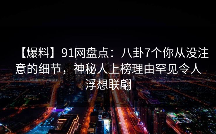 【爆料】91网盘点：八卦7个你从没注意的细节，神秘人上榜理由罕见令人浮想联翩
