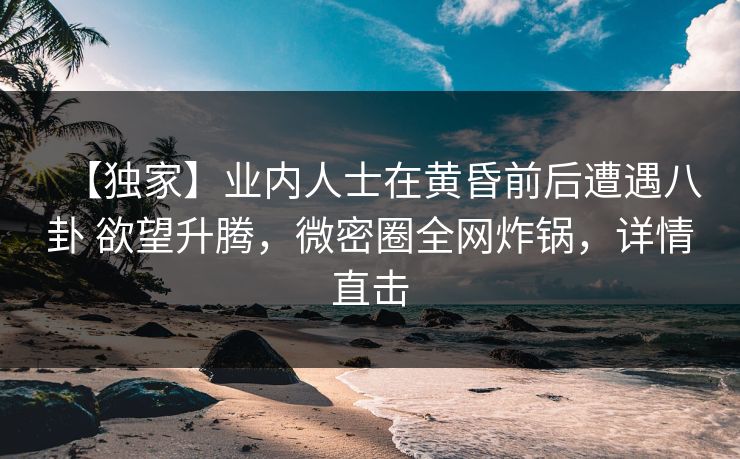 【独家】业内人士在黄昏前后遭遇八卦 欲望升腾,微密圈全网炸锅,详情直击 【独家】业内人士在黄昏前后遭遇八卦 欲望升腾,微密圈全网炸锅,详情直击