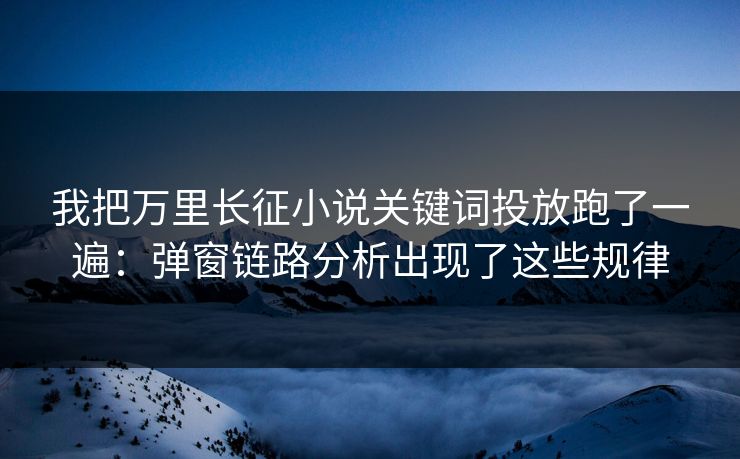 我把万里长征小说关键词投放跑了一遍：弹窗链路分析出现了这些规律