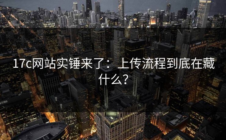 17c网站实锤来了：上传流程到底在藏什么？
