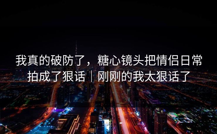 我真的破防了，糖心镜头把情侣日常拍成了狠话｜刚刚的我太狠话了