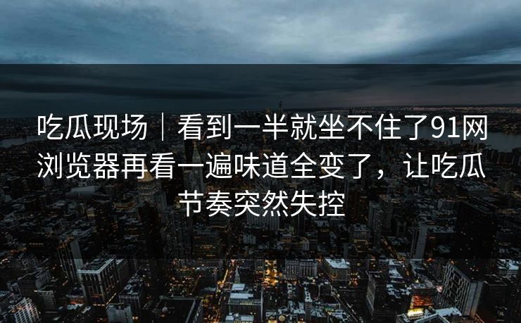 吃瓜现场|看到一半就坐不住了91网浏览器再看一遍味道全变了,让吃瓜节奏突然失控 吃瓜现场|看到一半就坐不住了91网浏览器再看一遍味道全变了,让吃瓜节奏突然失控