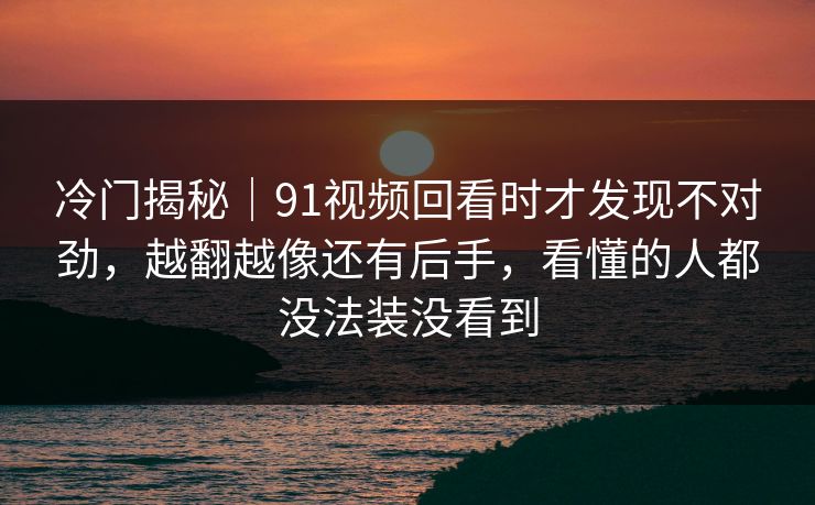 冷门揭秘|91视频回看时才发现不对劲,越翻越像还有后手,看懂的人都没法装没看到 冷门揭秘|91视频回看时才发现不对劲,越翻越像还有后手,看懂的人都没法装没看到